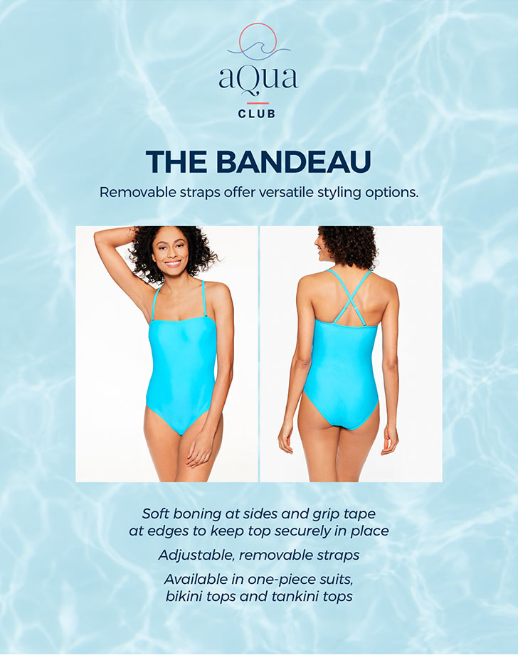 The Bandeau. Removable straps offer versatile styling options. Soft boning at sides and grip tape at edges to keep top securely in place. Adjustable, removable straps. Available in one-piece suits, bikini tops and tankini tops