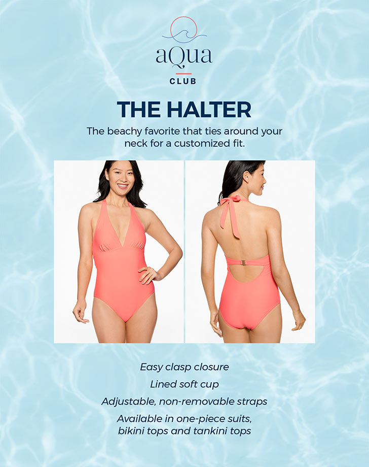 The Halter. The beachy favorite that ties around your neck for a customized fit. Easy clasp closure. Lined soft cup. Adjustable, non-removable straps. Available in one-piece suits, bikini tops and tankini tops