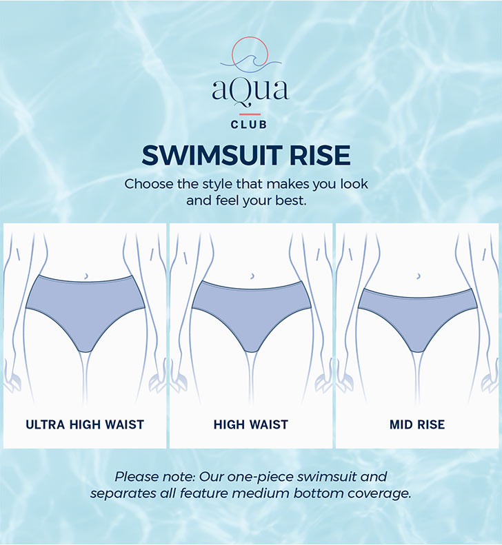 Swimsuit Rise. Ultra High Waist. High Waist. Mid Rise. Choose the style that makes you look and feel your best. Please note: Our one-piece swimsuit and separates all feature medium bottom coverage
